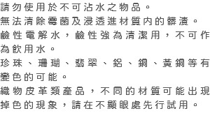 請勿使用於不可沾水之物品。 無法清除霉菌及浸透進材質内的髒漬。 鹼性電解水，鹼性強為清潔用，不可作為飲用水。 珍珠、珊瑚、翡翠、鋁、銅、黃銅等有變色的可能。 織物皮革類產品，不同的材質可能出現掉色的現象，請在不顯眼處先行試用。 